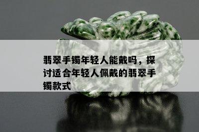 翡翠手镯年轻人能戴吗，探讨适合年轻人佩戴的翡翠手镯款式