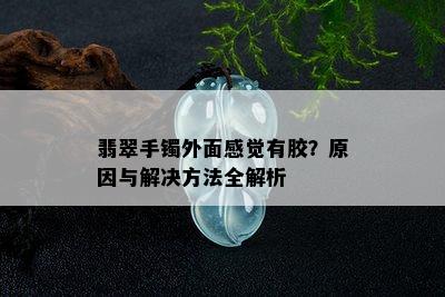 翡翠手镯外面感觉有胶？原因与解决方法全解析