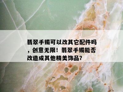 翡翠手镯可以改其它配件吗，创意无限！翡翠手镯能否改造成其他精美饰品？