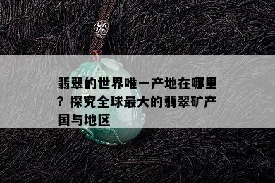 翡翠的世界唯一产地在哪里？探究全球更大的翡翠矿产国与地区