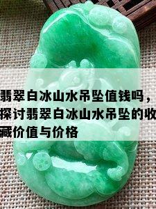 翡翠白冰山水吊坠值钱吗，探讨翡翠白冰山水吊坠的收藏价值与价格