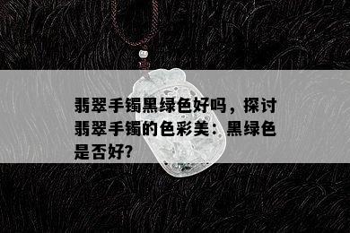 翡翠手镯黑绿色好吗，探讨翡翠手镯的色彩美：黑绿色是否好？