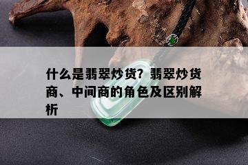 什么是翡翠炒货？翡翠炒货商、中间商的角色及区别解析