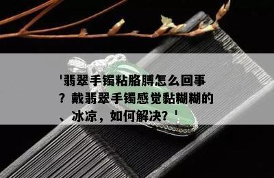 '翡翠手镯粘胳膊怎么回事？戴翡翠手镯感觉黏糊糊的、冰凉，如何解决？'