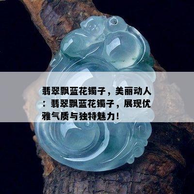 翡翠飘蓝花镯子，美丽动人：翡翠飘蓝花镯子，展现优雅气质与独特魅力！