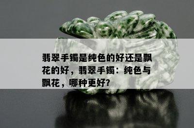 翡翠手镯是纯色的好还是飘花的好，翡翠手镯：纯色与飘花，哪种更好？