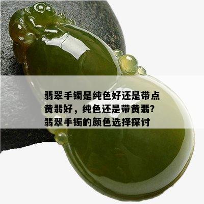 翡翠手镯是纯色好还是带点黄翡好，纯色还是带黄翡？翡翠手镯的颜色选择探讨