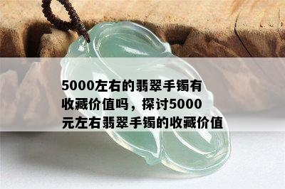 5000左右的翡翠手镯有收藏价值吗，探讨5000元左右翡翠手镯的收藏价值