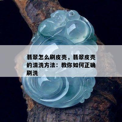 翡翠怎么刷皮壳，翡翠皮壳的清洗方法：教你如何正确刷洗