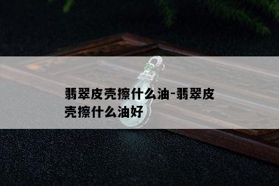 翡翠皮壳擦什么油-翡翠皮壳擦什么油好