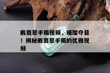 戴翡翠手镯视频，璀璨夺目！揭秘戴翡翠手镯的优雅视频