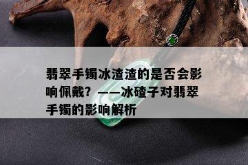 翡翠手镯冰渣渣的是否会影响佩戴？——冰碴子对翡翠手镯的影响解析