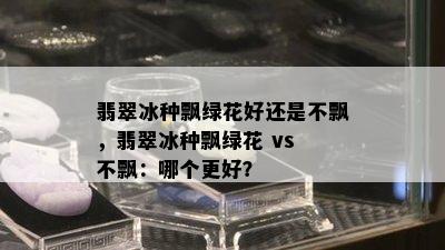 翡翠冰种飘绿花好还是不飘，翡翠冰种飘绿花 vs 不飘：哪个更好？