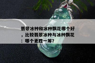 翡翠冰种和冰种飘花哪个好，比较翡翠冰种与冰种飘花：哪个更胜一筹？