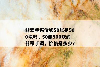 翡翠手镯价钱50张是500块吗，50张500块的翡翠手镯，价格是多少？