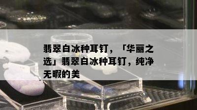 翡翠白冰种耳钉，「华丽之选」翡翠白冰种耳钉，纯净无暇的美