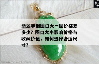 翡翠手镯圈口大一圈价格差多少？圈口大小影响价格与收藏价值，如何选择合适尺寸？