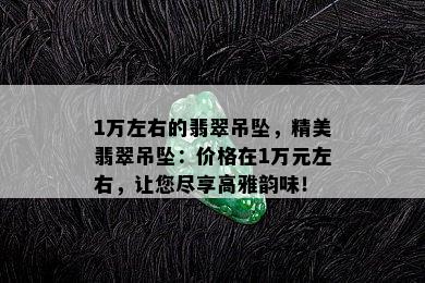 1万左右的翡翠吊坠，精美翡翠吊坠：价格在1万元左右，让您尽享高雅韵味！