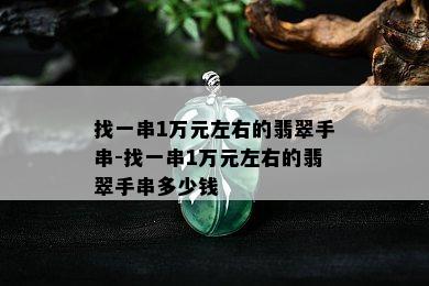 找一串1万元左右的翡翠手串-找一串1万元左右的翡翠手串多少钱