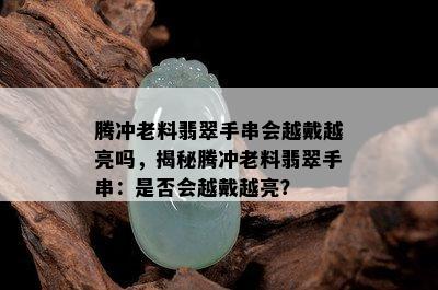 腾冲老料翡翠手串会越戴越亮吗，揭秘腾冲老料翡翠手串：是否会越戴越亮？