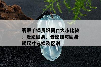 翡翠手镯贵妃圈口大小比较：贵妃圆条、贵妃镯与圆条镯尺寸选择及区别