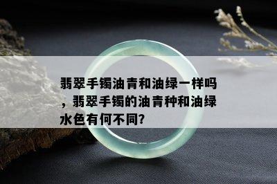 翡翠手镯油青和油绿一样吗，翡翠手镯的油青种和油绿水色有何不同？