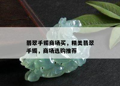 翡翠手镯商场买，精美翡翠手镯，商场选购推荐