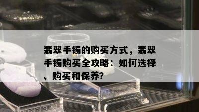 翡翠手镯的购买方式，翡翠手镯购买全攻略：如何选择、购买和保养？