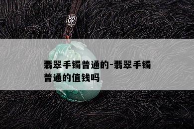 翡翠手镯普通的-翡翠手镯普通的值钱吗