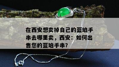 在西安想卖掉自己的蓝珀手串去哪里卖，西安：如何出售您的蓝珀手串？