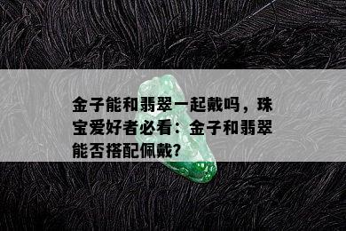 金子能和翡翠一起戴吗，珠宝爱好者必看：金子和翡翠能否搭配佩戴？