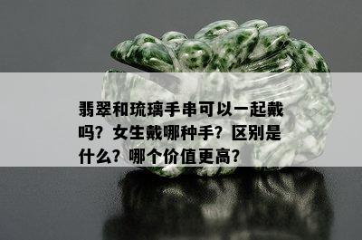 翡翠和琉璃手串可以一起戴吗？女生戴哪种手？区别是什么？哪个价值更高？