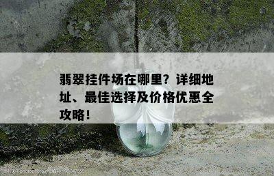 翡翠挂件场在哪里？详细地址、更佳选择及价格优惠全攻略！