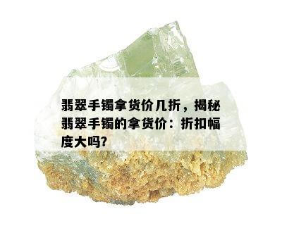 翡翠手镯拿货价几折，揭秘翡翠手镯的拿货价：折扣幅度大吗？