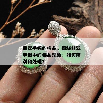 翡翠手镯的棉晶，揭秘翡翠手镯中的棉晶现象：如何辨别和处理？