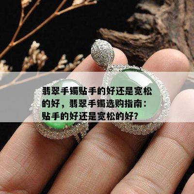 翡翠手镯贴手的好还是宽松的好，翡翠手镯选购指南：贴手的好还是宽松的好？