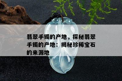 翡翠手镯的产地，探秘翡翠手镯的产地：揭秘珍稀宝石的来源地