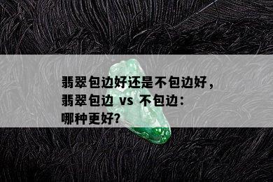 翡翠包边好还是不包边好，翡翠包边 vs 不包边：哪种更好？