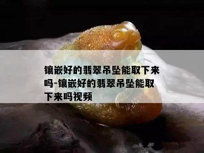 镶嵌好的翡翠吊坠能取下来吗-镶嵌好的翡翠吊坠能取下来吗视频