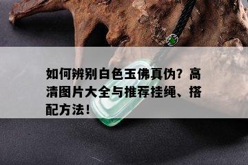 如何辨别白色玉佛真伪？高清图片大全与推荐挂绳、搭配方法！