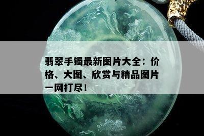 翡翠手镯最新图片大全：价格、大图、欣赏与精品图片一网打尽！