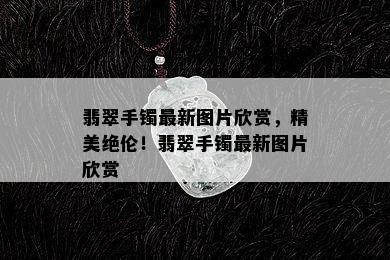 翡翠手镯最新图片欣赏，精美绝伦！翡翠手镯最新图片欣赏