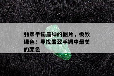 翡翠手镯最绿的图片，极致绿色！寻找翡翠手镯中最美的颜色