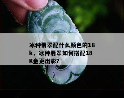 冰种翡翠配什么颜色的18k，冰种翡翠如何搭配18K金更出彩？