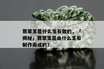 翡翠玉是什么玉石做的，「揭秘」翡翠玉是由什么玉石制作而成的？