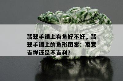 翡翠手镯上有鱼好不好，翡翠手镯上的鱼形图案：寓意吉祥还是不吉利？