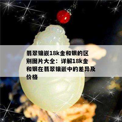 翡翠镶嵌18k金和银的区别图片大全：详解18k金和银在翡翠镶嵌中的差异及价格