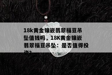 18k黄金镶嵌翡翠福豆吊坠值钱吗，18K黄金镶嵌翡翠福豆吊坠：是否值得投资？