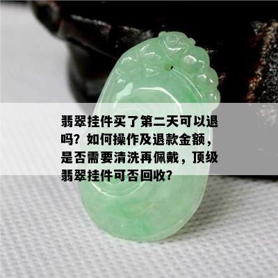 翡翠挂件买了第二天可以退吗？如何操作及退款金额，是否需要清洗再佩戴，顶级翡翠挂件可否回收？