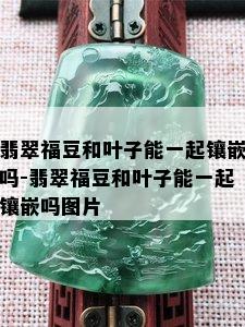 翡翠福豆和叶子能一起镶嵌吗-翡翠福豆和叶子能一起镶嵌吗图片